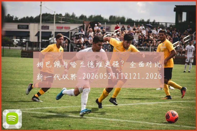 姆巴佩与哈兰德谁更强？全面对比新一代双骄_20260527112121_20260609132722