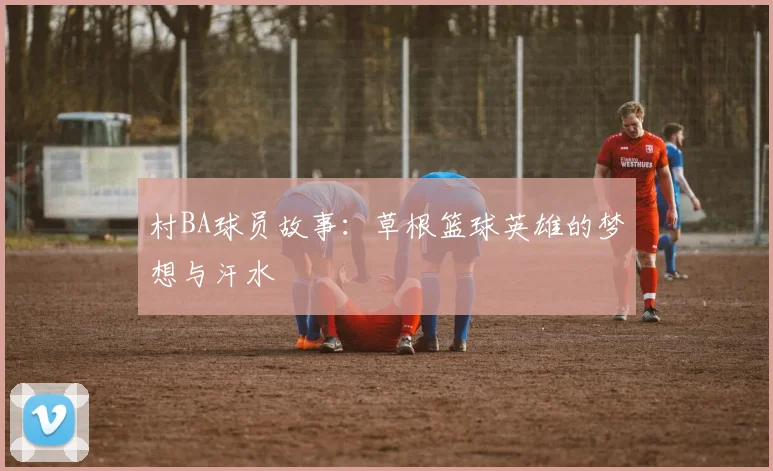 村BA球员故事:草根篮球英雄的梦想与汗水