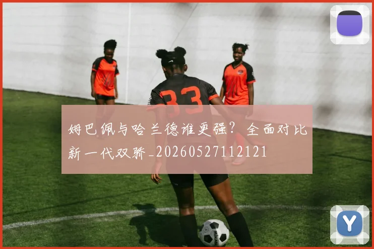 姆巴佩与哈兰德谁更强？全面对比新一代双骄_20260527112121
