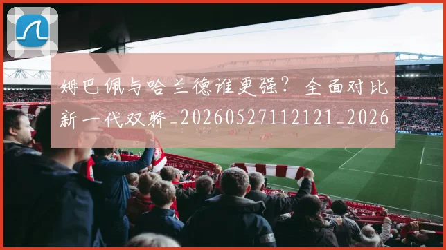 姆巴佩与哈兰德谁更强?全面对比新一代双骄_20260527112121_20260609132722