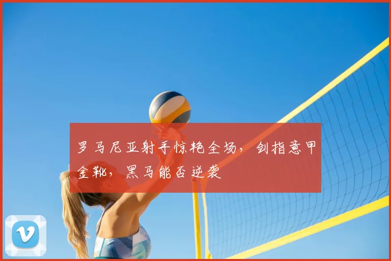 罗马尼亚射手惊艳全场,剑指意甲金靴,黑马能否逆袭